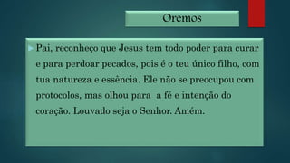 Oremos
 Pai, reconheço que Jesus tem todo poder para curar
e para perdoar pecados, pois é o teu único filho, com
tua natureza e essência. Ele não se preocupou com
protocolos, mas olhou para a fé e intenção do
coração. Louvado seja o Senhor. Amém.
 
