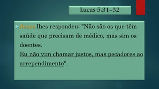 Lucas 5:31-32
Jesus lhes respondeu: "Não são os que têm
saúde que precisam de médico, mas sim os
doentes.
Eu não vim chamar justos, mas pecadores ao
arrependimento".
 