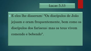 Lucas 5:33
E eles lhe disseram: "Os discípulos de João
jejuam e oram frequentemente, bem como os
discípulos dos fariseus; mas os teus vivem
comendo e bebendo".
 