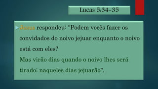 Lucas 5:34-35
Jesus respondeu: "Podem vocês fazer os
convidados do noivo jejuar enquanto o noivo
está com eles?
Mas virão dias quando o noivo lhes será
tirado; naqueles dias jejuarão".
 