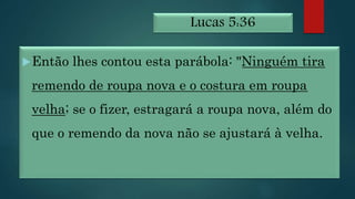 Lucas 5:36
Então lhes contou esta parábola: "Ninguém tira
remendo de roupa nova e o costura em roupa
velha; se o fizer, estragará a roupa nova, além do
que o remendo da nova não se ajustará à velha.
 