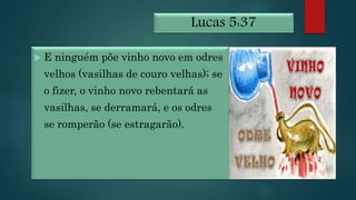 Lucas 5:37
 E ninguém põe vinho novo em odres
velhos (vasilhas de couro velhas); se
o fizer, o vinho novo rebentará as
vasilhas, se derramará, e os odres
se romperão (se estragarão).
 