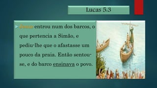 Lucas 5:3
 Jesus entrou num dos barcos, o
que pertencia a Simão, e
pediu-lhe que o afastasse um
pouco da praia. Então sentou-
se, e do barco ensinava o povo.
 