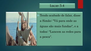 Lucas 5:4
 Tendo acabado de falar, disse
a Simão: "Vá para onde as
águas são mais fundas", e a
todos: "Lancem as redes para
a pesca".
 