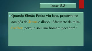 Lucas 5:8
Quando Simão Pedro viu isso, prostrou-se
aos pés de Jesus e disse: "Afasta-te de mim,
Senhor, porque sou um homem pecador! "
 