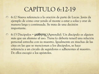 6:12 Nueva referencia a la oración de parte de Lucas. Jesús da ejemplo de cómo orar yendo al monte a estar a solas y orar de manera larga y continuada. Se trata de una decisión importante. 6:13 Discípulos =  μαθητης ( Aprendiz). Un discípulo es alguien más que un alumno al uso. Tiene (o debería tener) una relación personal estrecha con su maestro. Igualmente en muchas de las citas en las que se mencionan a los discípulos, se hace referencia a un círculo de seguidores o adherentes al maestro. De ellos escogió a los apóstoles. CAPÍTULO 6:12-19 