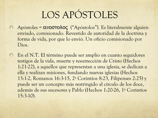 Apóstoles =  αποστολος   (“Apóstolos”). Es literalmente alguien enviado, comisionado. Revestido de autoridad de la doctrina y forma de vida, por que lo envió. Un oficio comisionado por Dios. En el N.T. El término puede ser amplio en cuanto seguidores testigos de la vida, muerte y resurrección de Cristo (Hechos 1:21-22), a aquellos que representan a una iglesia, se dedican a ella y realizan misiones, fundando nuevas iglesias (Hechos 13:1-2, Romanos 16:3-15, 2ª Corintios 8:23, Filipenses 2:25) y puede ser un concepto más restringido al círculo de los doce, además de sus sucesores y Pablo (Hechos 1:20-26, 1ª Corintios 15:3-10). LOS APÓSTOLES 
