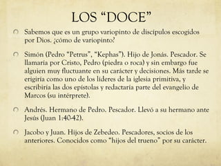 Sabemos que es un grupo variopinto de discípulos escogidos por Dios. ¿cómo de variopinto? Simón (Pedro “Petrus”, “Kephas”). Hijo de Jonás. Pescador. Se llamaría por Cristo, Pedro (piedra o roca) y sin embargo fue alguien muy fluctuante en su carácter y decisiones. Más tarde se erigiría como uno de los líderes de la iglesia primitiva, y escribiría las dos epístolas y redactaría parte del evangelio de Marcos (su intérprete). Andrés. Hermano de Pedro. Pescador. Llevó a su hermano ante Jesús (Juan 1:40-42).  Jacobo y Juan. Hijos de Zebedeo. Pescadores, socios de los anteriores. Conocidos como “hijos del trueno” por su carácter.  LOS “DOCE” 