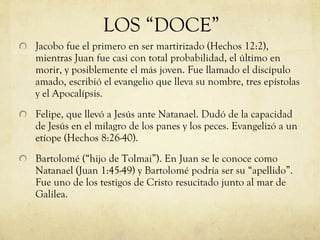 Jacobo fue el primero en ser martirizado (Hechos 12:2), mientras Juan fue casi con total probabilidad, el último en morir, y posiblemente el más joven. Fue llamado el discípulo amado, escribió el evangelio que lleva su nombre, tres epístolas y el Apocalípsis. Felipe, que llevó a Jesús ante Natanael. Dudó de la capacidad de Jesús en el milagro de los panes y los peces. Evangelizó a un etíope (Hechos 8:26-40). Bartolomé (“hijo de Tolmai”). En Juan se le conoce como Natanael (Juan 1:45-49) y Bartolomé podría ser su “apellido”. Fue uno de los testigos de Cristo resucitado junto al mar de Galilea.  LOS “DOCE” 