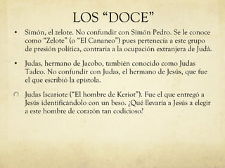 Simón, el zelote. No confundir con Simón Pedro. Se le conoce como “Zelote” (o “El Cananeo”) pues pertenecía a este grupo de presión política, contraria a la ocupación extranjera de Judá. Judas, hermano de Jacobo, también conocido como Judas Tadeo. No confundir con Judas, el hermano de Jesús, que fue el que escribió la epístola. Judas Iscariote (“El hombre de Keriot”). Fue el que entregó a Jesús identificándolo con un beso. ¿Qué llevaría a Jesús a elegir a este hombre de corazón tan codicioso?  LOS “DOCE” 