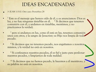 1ª JUAN 1:5-10. Otro caso: Proverbios 28 5  Este es el mensaje que hemos oído de él, y os anunciamos: Dios es luz, y no hay ningunas tinieblas en él.      6  Si decimos que tenemos comunión con él, y andamos en tinieblas, mentimos, y no practicamos la verdad;       7  pero si andamos en luz, como él está en luz, tenemos comunión unos con otros, y la sangre de Jesucristo su Hijo nos limpia de todo pecado.       8  Si decimos que no tenemos pecado, nos engañamos a nosotros mismos, y la verdad no está en nosotros.       9  Si confesamos nuestros pecados, él es fiel y justo para perdonar nuestros pecados, y limpiarnos de toda maldad.       10  Si decimos que no hemos pecado, le hacemos a él mentiroso, y su palabra no está en nosotros.  IDEAS ENCADENADAS 