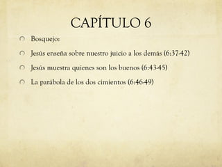 CAPÍTULO 6 Bosquejo: Jesús enseña sobre nuestro juicio a los demás (6:37-42) Jesús muestra quienes son los buenos (6:43-45) La parábola de los dos cimientos (6:46-49) 