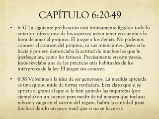 6:37 La siguiente predicación está íntimamente ligada a todo lo anterior, ofrece uno de los aspectos más a tener en cuenta a la hora de amar al prójimo. El juzgar a los demás. No podemos conocer el corazón del prójimo, ni sus intenciones. Jesús sí lo hacía y por eso denunciaba la actitud de muchos los que le  (per)seguían, como los fariseos. Precisamente en este pasaje, Jesús revelaba una de las prácticas más habituales de los intérpretes de la ley: El juzgar sin conocer. 6:38 Volvemos a la idea de ser generosos. La medida apretada es una que se mide de forma verdadera. Esta claro que si se aprieta el grano al que se le han quitado las impurezas (por ejemplo) en un cuenco para medir de tal manera que incluso rebose y caiga en el zurrón del regazo, habrá la cantidad justa (incluso dando un poco más) que si no se hace así.  CAPÍTULO 6:20-49 
