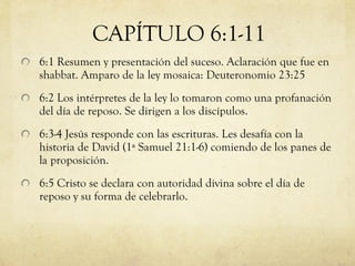 6:1 Resumen y presentación del suceso. Aclaración que fue en shabbat. Amparo de la ley mosaica: Deuteronomio 23:25 6:2 Los intérpretes de la ley lo tomaron como una profanación del día de reposo. Se dirigen a los discípulos. 6:3-4 Jesús responde con las escrituras. Les desafía con la historia de David (1ª Samuel 21:1-6) comiendo de los panes de la proposición. 6:5 Cristo se declara con autoridad divina sobre el día de reposo y su forma de celebrarlo. CAPÍTULO 6:1-11 