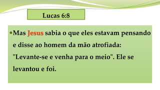 Lucas 6:8
Mas Jesus sabia o que eles estavam pensando
e disse ao homem da mão atrofiada:
"Levante-se e venha para o meio". Ele se
levantou e foi.
 
