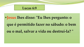 Lucas 6:9
Jesus lhes disse: "Eu lhes pergunto: o
que é permitido fazer no sábado: o bem
ou o mal, salvar a vida ou destruí-la? "
 
