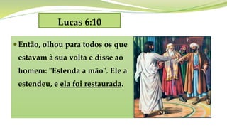 Lucas 6:10
Então, olhou para todos os que
estavam à sua volta e disse ao
homem: "Estenda a mão". Ele a
estendeu, e ela foi restaurada.
 