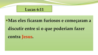 Lucas 6:11
Mas eles ficaram furiosos e começaram a
discutir entre si o que poderiam fazer
contra Jesus.
 