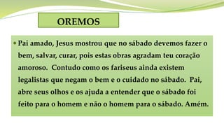 OREMOS
 Pai amado, Jesus mostrou que no sábado devemos fazer o
bem, salvar, curar, pois estas obras agradam teu coração
amoroso. Contudo como os fariseus ainda existem
legalistas que negam o bem e o cuidado no sábado. Pai,
abre seus olhos e os ajuda a entender que o sábado foi
feito para o homem e não o homem para o sábado. Amém.
 