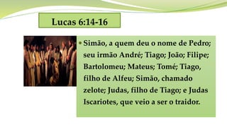 Lucas 6:14-16
 Simão, a quem deu o nome de Pedro;
seu irmão André; Tiago; João; Filipe;
Bartolomeu; Mateus; Tomé; Tiago,
filho de Alfeu; Simão, chamado
zelote; Judas, filho de Tiago; e Judas
Iscariotes, que veio a ser o traidor.
 