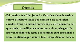 Oremos
 Pai querido, teu filho Jesus é a Verdade e além de ensinar,
curava e libertava todos que vinham a ele para serem
curados. Jesus é o mesmo ontem, hoje e eternamente, e sei
que ainda cura e liberta a todos que a ele se achegam. Por
isto venho diante de Jesus e peço minha cura emocional e
física, confiando que assim o fará. Graças Senhor. Amém.
 