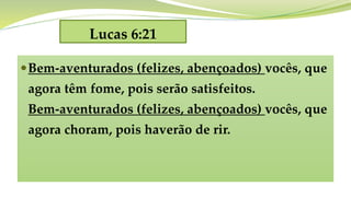 Lucas 6:21
Bem-aventurados (felizes, abençoados) vocês, que
agora têm fome, pois serão satisfeitos.
Bem-aventurados (felizes, abençoados) vocês, que
agora choram, pois haverão de rir.
 