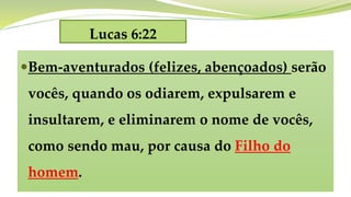 Lucas 6:22
Bem-aventurados (felizes, abençoados) serão
vocês, quando os odiarem, expulsarem e
insultarem, e eliminarem o nome de vocês,
como sendo mau, por causa do Filho do
homem.
 