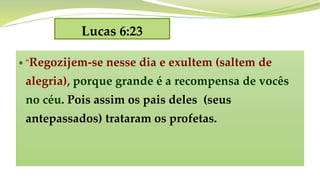 Lucas 6:23
 "Regozijem-se nesse dia e exultem (saltem de
alegria), porque grande é a recompensa de vocês
no céu. Pois assim os pais deles (seus
antepassados) trataram os profetas.
 