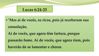 Lucas 6:24-25
"Mas ai de vocês, os ricos, pois já receberam sua
consolação.
Ai de vocês, que agora têm fartura, porque
passarão fome. Ai de vocês, que agora riem, pois
haverão de se lamentar e chorar.
 