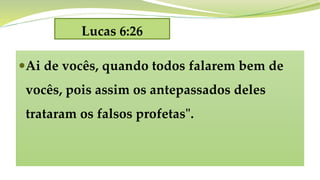 Lucas 6:26
Ai de vocês, quando todos falarem bem de
vocês, pois assim os antepassados deles
trataram os falsos profetas".
 