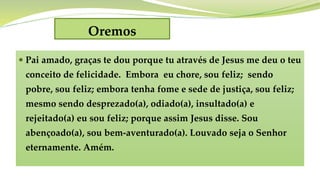 Oremos
 Pai amado, graças te dou porque tu através de Jesus me deu o teu
conceito de felicidade. Embora eu chore, sou feliz; sendo
pobre, sou feliz; embora tenha fome e sede de justiça, sou feliz;
mesmo sendo desprezado(a), odiado(a), insultado(a) e
rejeitado(a) eu sou feliz; porque assim Jesus disse. Sou
abençoado(a), sou bem-aventurado(a). Louvado seja o Senhor
eternamente. Amém.
 