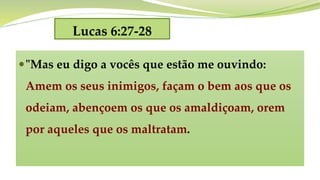 Lucas 6:27-28
"Mas eu digo a vocês que estão me ouvindo:
Amem os seus inimigos, façam o bem aos que os
odeiam, abençoem os que os amaldiçoam, orem
por aqueles que os maltratam.
 