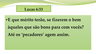 Lucas 6:33
E que mérito terão, se fizerem o bem
àqueles que são bons para com vocês?
Até os ‘pecadores’ agem assim.
 