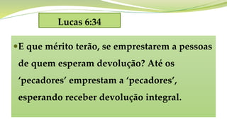 Lucas 6:34
E que mérito terão, se emprestarem a pessoas
de quem esperam devolução? Até os
‘pecadores’ emprestam a ‘pecadores’,
esperando receber devolução integral.
 