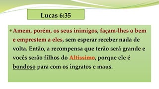 Lucas 6:35
Amem, porém, os seus inimigos, façam-lhes o bem
e emprestem a eles, sem esperar receber nada de
volta. Então, a recompensa que terão será grande e
vocês serão filhos do Altíssimo, porque ele é
bondoso para com os ingratos e maus.
 