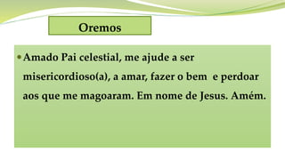 Oremos
Amado Pai celestial, me ajude a ser
misericordioso(a), a amar, fazer o bem e perdoar
aos que me magoaram. Em nome de Jesus. Amém.
 