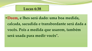 Lucas 6:38
Deem, e lhes será dado: uma boa medida,
calcada, sacudida e transbordante será dada a
vocês. Pois a medida que usarem, também
será usada para medir vocês".
 