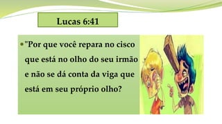 Lucas 6:41
"Por que você repara no cisco
que está no olho do seu irmão
e não se dá conta da viga que
está em seu próprio olho?
 