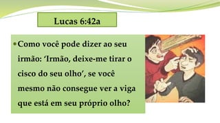 Lucas 6:42a
Como você pode dizer ao seu
irmão: ‘Irmão, deixe-me tirar o
cisco do seu olho’, se você
mesmo não consegue ver a viga
que está em seu próprio olho?
 