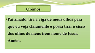 Oremos
Pai amado, tira a viga de meus olhos para
que eu veja claramente e possa tirar o cisco
dos olhos de meus irem nome de Jesus.
Amém.
 