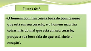 Lucas 6:45
O homem bom tira coisas boas do bom tesouro
que está em seu coração, e o homem mau tira
coisas más do mal que está em seu coração,
porque a sua boca fala do que está cheio o
coração".
 