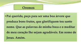 Oremos
Pai querido, peço para ser uma boa árvore que
produza bons frutos, que glorifiquem teu santo
nome. Que as palavras de minha boca e o meditar
de meu coração lhe sejam agradáveis. Em nome de
Jesus. Amém.
 