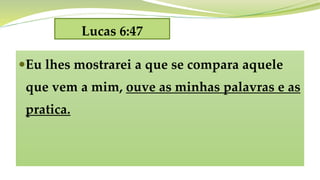 Lucas 6:47
Eu lhes mostrarei a que se compara aquele
que vem a mim, ouve as minhas palavras e as
pratica.
 