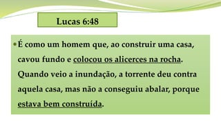 Lucas 6:48
É como um homem que, ao construir uma casa,
cavou fundo e colocou os alicerces na rocha.
Quando veio a inundação, a torrente deu contra
aquela casa, mas não a conseguiu abalar, porque
estava bem construída.
 