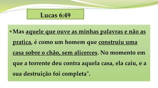 Lucas 6:49
Mas aquele que ouve as minhas palavras e não as
pratica, é como um homem que construiu uma
casa sobre o chão, sem alicerces. No momento em
que a torrente deu contra aquela casa, ela caiu, e a
sua destruição foi completa".
 