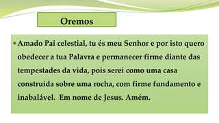 Oremos
Amado Pai celestial, tu és meu Senhor e por isto quero
obedecer a tua Palavra e permanecer firme diante das
tempestades da vida, pois serei como uma casa
construída sobre uma rocha, com firme fundamento e
inabalável. Em nome de Jesus. Amém.
 