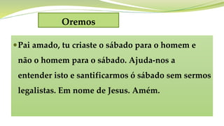 Oremos
Pai amado, tu criaste o sábado para o homem e
não o homem para o sábado. Ajuda-nos a
entender isto e santificarmos ó sábado sem sermos
legalistas. Em nome de Jesus. Amém.
 