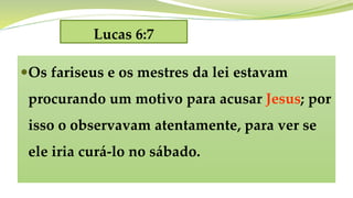 Lucas 6:7
Os fariseus e os mestres da lei estavam
procurando um motivo para acusar Jesus; por
isso o observavam atentamente, para ver se
ele iria curá-lo no sábado.
 