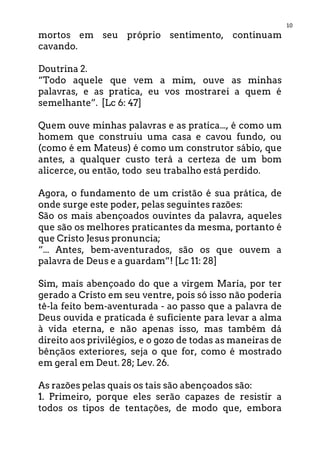 10
mortos em seu próprio sentimento, continuam
cavando.
Doutrina 2.
“Todo aquele que vem a mim, ouve as minhas
palavras, e as pratica, eu vos mostrarei a quem é
semelhante”. [Lc 6: 47]
Quem ouve minhas palavras e as pratica..., é como um
homem que construiu uma casa e cavou fundo, ou
(como é em Mateus) é como um construtor sábio, que
antes, a qualquer custo terá a certeza de um bom
alicerce, ou então, todo seu trabalho está perdido.
Agora, o fundamento de um cristão é sua prática, de
onde surge este poder, pelas seguintes razões:
São os mais abençoados ouvintes da palavra, aqueles
que são os melhores praticantes da mesma, portanto é
que Cristo Jesus pronuncia;
“... Antes, bem-aventurados, são os que ouvem a
palavra de Deus e a guardam”! [Lc 11: 28]
Sim, mais abençoado do que a virgem Maria, por ter
gerado a Cristo em seu ventre, pois só isso não poderia
tê-la feito bem-aventurada - ao passo que a palavra de
Deus ouvida e praticada é suficiente para levar a alma
à vida eterna, e não apenas isso, mas também dá
direito aos privilégios, e o gozo de todas as maneiras de
bênçãos exteriores, seja o que for, como é mostrado
em geral em Deut. 28; Lev. 26.
As razões pelas quais os tais são abençoados são:
1. Primeiro, porque eles serão capazes de resistir a
todos os tipos de tentações, de modo que, embora
 