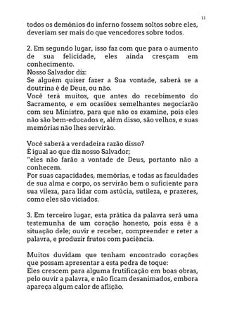 11
todos os demônios do inferno fossem soltos sobre eles,
deveriam ser mais do que vencedores sobre todos.
2. Em segundo lugar, isso faz com que para o aumento
de sua felicidade, eles ainda cresçam em
conhecimento.
Nosso Salvador diz:
Se alguém quiser fazer a Sua vontade, saberá se a
doutrina é de Deus, ou não.
Você terá muitos, que antes do recebimento do
Sacramento, e em ocasiões semelhantes negociarão
com seu Ministro, para que não os examine, pois eles
não são bem-educados e, além disso, são velhos, e suas
memórias não lhes servirão.
Você saberá a verdadeira razão disso?
É igual ao que diz nosso Salvador;
“eles não farão a vontade de Deus, portanto não a
conhecem.
Por suas capacidades, memórias, e todas as faculdades
de sua alma e corpo, os servirão bem o suficiente para
sua vileza, para lidar com astúcia, sutileza, e prazeres,
como eles são viciados.
3. Em terceiro lugar, esta prática da palavra será uma
testemunha de um coração honesto, pois essa é a
situação dele; ouvir e receber, compreender e reter a
palavra, e produzir frutos com paciência.
Muitos duvidam que tenham encontrado corações
que possam apresentar a esta pedra de toque:
Eles crescem para alguma frutificação em boas obras,
pelo ouvir a palavra, e não ficam desanimados, embora
apareça algum calor de aflição.
 